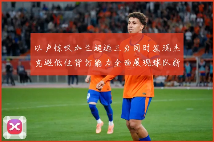 以卢惊叹加兰超远三分同时发现杰克逊低位背打能力全面展现球队新专题观察