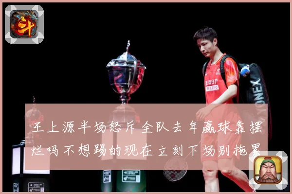 王上源半场怒斥全队去年赢球靠摆烂吗不想踢的现在立刻下场别拖累成长观察