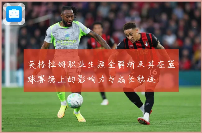 英格拉姆职业生涯全解析及其在篮球赛场上的影响力与成长轨迹