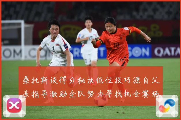 桑托斯谈得分秘诀低位技巧源自父亲指导激励全队努力寻找机会赛场复盘