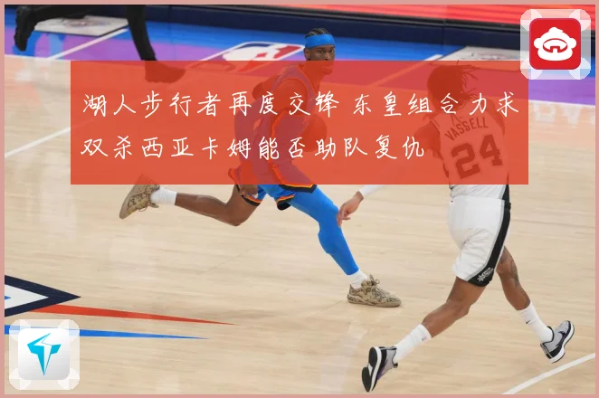 湖人步行者再度交锋 东皇组合力求双杀西亚卡姆能否助队复仇