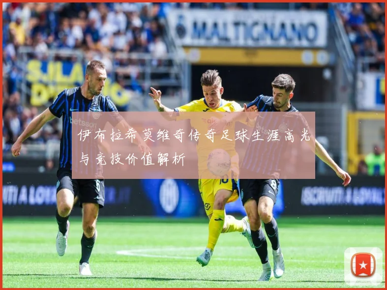 伊布拉希莫维奇传奇足球生涯高光与竞技价值解析