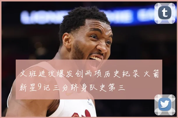文班进攻爆发创两项历史纪录 火箭新星9记三分跻身队史第三