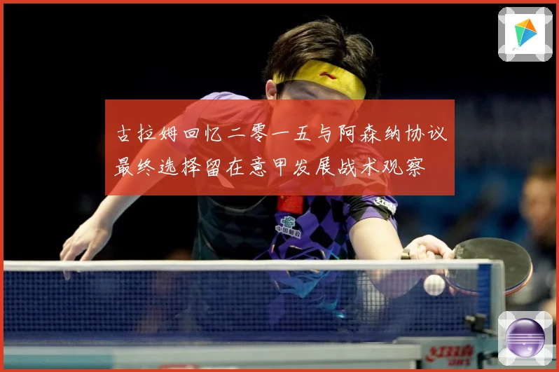 古拉姆回忆二零一五与阿森纳协议最终选择留在意甲发展战术观察