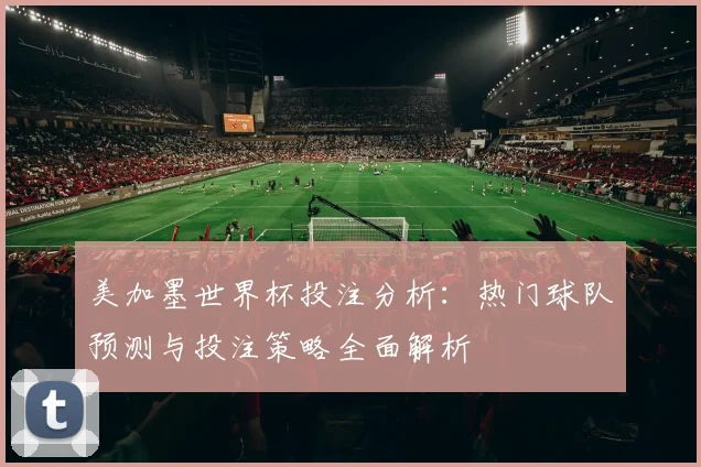 美加墨世界杯投注分析：热门球队预测与投注策略全面解析