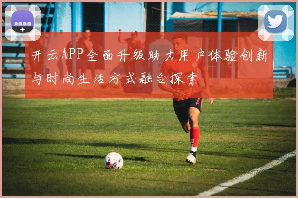 开云APP全面升级助力用户体验创新与时尚生活方式融合探索