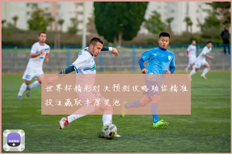 世界杯精彩对决预测攻略助你精准投注赢取丰厚奖池