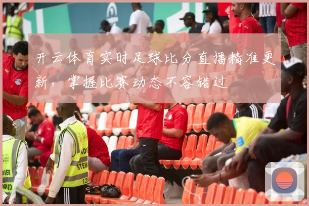 开云体育实时足球比分直播精准更新，掌握比赛动态不容错过