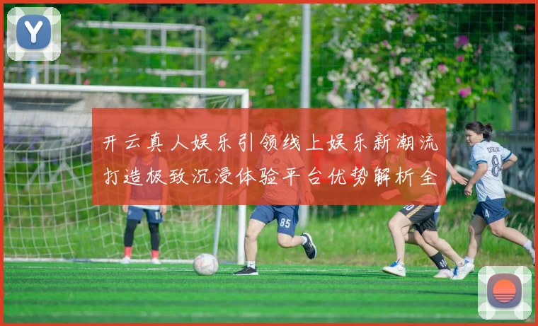 开云真人娱乐引领线上娱乐新潮流打造极致沉浸体验平台优势解析全