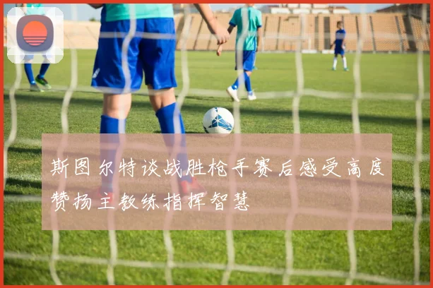 斯图尔特谈战胜枪手赛后感受高度赞扬主教练指挥智慧