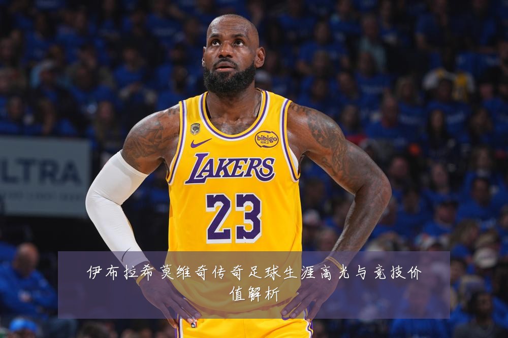 伊布拉希莫维奇传奇足球生涯高光与竞技价值解析