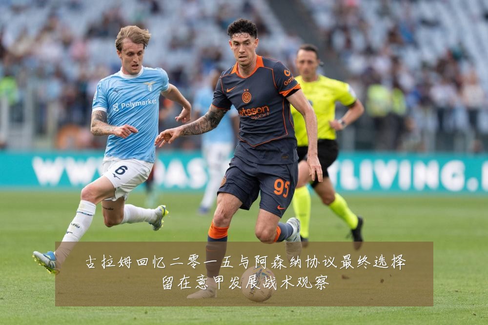 古拉姆回忆二零一五与阿森纳协议最终选择留在意甲发展战术观察